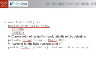 Motivating Example Revisited



class TrafficSignal {{
        TrafficSignal
class TrafficSignal {
  public enum Color {RED, RED = 0;
  public static final int
  public enum Color {RED,
     YELLOW,
  public static final int YELLOW = 1;
     YELLOW,
     GREEN};
  public static final int GREEN = 2;
     GREEN};
  /∗ Current color of the trafﬁc signal, initially red byby default ∗/
  /* Current color of the trafﬁc signal, initially red by default */
  /* Current color of the trafﬁc signal, initially red default */
  private Color color= =RED;
  private Color color = Color.RED;
  private int color                  Color.RED;
  /∗ Accessor for the light’s current color */∗/
  /* Accessor for the light’s current color */
  /* Accessor for the light’s current color
  public Color getColor(){return this.color;}}
  public Color getColor() {return this.color;}}
             int getColor() {return this.color;}}

class Automobile {
class Automobile {
class Automobile {
  private enum Action {IDLE,IDLE = 0;
  private enum Action {IDLE,
  private static final int
    INCREASE_SPEED,
    INCREASE_SPEED,
  private static final int INCREASE_SPEED = 1;
    DECREASE_SPEED,
    DECREASE_SPEED,
  private static final int DECREASE_SPEED = 2;
    STOP};
    STOP}; static final int STOP = 3;
  private static final int MAX_SPEED = 140;
  private
 