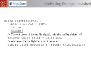 Motivating Example Revisited



class TrafficSignal {{
        TrafficSignal
class TrafficSignal {
  public enum Color {RED, RED = 0;
  public static final int
  public enum Color {RED,
     YELLOW,
  public static final int YELLOW = 1;
     YELLOW,
     GREEN};
  public static final int GREEN = 2;
     GREEN};
  /∗ Current color of the trafﬁc signal, initially red byby default ∗/
  /* Current color of the trafﬁc signal, initially red by default */
  /* Current color of the trafﬁc signal, initially red default */
  private Color color= =RED;
  private Color color = Color.RED;
  private int color                  Color.RED;
  /∗ Accessor for the light’s current color */∗/
  /* Accessor for the light’s current color */
  /* Accessor for the light’s current color
  public Color getColor(){return this.color;}}
  public Color getColor() {return this.color;}}
             int getColor() {return this.color;}}

class Automobile {
class Automobile {
class Automobile {
  private enum Action {IDLE,IDLE = 0;
  private enum Action {IDLE,
  private static final int
    INCREASE_SPEED,
    INCREASE_SPEED,
  private static final int INCREASE_SPEED = 1;
    DECREASE_SPEED,
    DECREASE_SPEED,
  private static final int DECREASE_SPEED = 2;
    STOP};
    STOP}; static final int STOP = 3;
  private static final int MAX_SPEED = 140;
  private
 