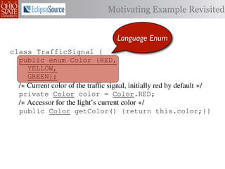 Motivating Example Revisited


                                     Language Enum
class TrafficSignal {{
        TrafficSignal
class TrafficSignal {
  public enum Color {RED, RED = 0;
  public static final int
  public enum Color {RED,
     YELLOW,
  public static final int YELLOW = 1;
     YELLOW,
     GREEN};
  public static final int GREEN = 2;
     GREEN};
  /∗ Current color of the trafﬁc signal, initially red byby default ∗/
  /* Current color of the trafﬁc signal, initially red by default */
  /* Current color of the trafﬁc signal, initially red default */
  private Color color= =RED;
  private Color color = Color.RED;
  private int color                  Color.RED;
  /∗ Accessor for the light’s current color */∗/
  /* Accessor for the light’s current color */
  /* Accessor for the light’s current color
  public Color getColor(){return this.color;}}
  public Color getColor() {return this.color;}}
             int getColor() {return this.color;}}

class Automobile {
class Automobile {
class Automobile {
  private enum Action {IDLE,IDLE = 0;
  private enum Action {IDLE,
  private static final int
    INCREASE_SPEED,
    INCREASE_SPEED,
  private static final int INCREASE_SPEED = 1;
    DECREASE_SPEED,
    DECREASE_SPEED,
  private static final int DECREASE_SPEED = 2;
    STOP};
    STOP}; static final int STOP = 3;
  private static final int MAX_SPEED = 140;
  private
 