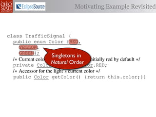 Motivating Example Revisited



class TrafficSignal {{
        TrafficSignal
class TrafficSignal {
  public enum Color {RED, RED = 0;
  public static final int
  public enum Color {RED,
     YELLOW,
  public static final int YELLOW = 1;
     YELLOW,
     GREEN};
  public static final int GREEN = 2;
     GREEN};          Singletons in initially red by default */
  /∗ Current color of the trafﬁc signal, initially red byby default ∗/
  /* Current color of the trafﬁc signal, initially red default */
  /* Current color of the trafﬁc signal,
                        colorOrder
  private ColorNatural = =RED;
  private Color color = Color.RED;
  private int color                  Color.RED;
  /∗ Accessor for the light’s current color */∗/
  /* Accessor for the light’s current color */
  /* Accessor for the light’s current color
  public Color getColor(){return this.color;}}
  public Color getColor() {return this.color;}}
             int getColor() {return this.color;}}

class Automobile {
class Automobile {
class Automobile {
  private enum Action {IDLE,IDLE = 0;
  private enum Action {IDLE,
  private static final int
    INCREASE_SPEED,
    INCREASE_SPEED,
  private static final int INCREASE_SPEED = 1;
    DECREASE_SPEED,
    DECREASE_SPEED,
  private static final int DECREASE_SPEED = 2;
    STOP};
    STOP}; static final int STOP = 3;
  private static final int MAX_SPEED = 140;
  private
 