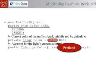 Motivating Example Revisited



class TrafficSignal {{
        TrafficSignal
class TrafficSignal {
  public enum Color {RED, RED = 0;
  public static final int
  public enum Color {RED,
     YELLOW,
  public static final int YELLOW = 1;
     YELLOW,
     GREEN};
  public static final int GREEN = 2;
     GREEN};
  /∗ Current color of the trafﬁc signal, initially red byby default ∗/
  /* Current color of the trafﬁc signal, initially red by default */
  /* Current color of the trafﬁc signal, initially red default */
  private Color color= =RED;
  private Color color = Color.RED;
  private int color                  Color.RED;
  /∗ Accessor for the light’s current color */∗/
  /* Accessor for the light’s current color */
  /* Accessor for the light’s current color
  public Color getColor(){return Preﬁxed
  public Color getColor() {return this.color;}}
             int getColor() {return this.color;}}     this.color;}}

class Automobile {
class Automobile {
class Automobile {
  private enum Action {IDLE,IDLE = 0;
  private enum Action {IDLE,
  private static final int
    INCREASE_SPEED,
    INCREASE_SPEED,
  private static final int INCREASE_SPEED = 1;
    DECREASE_SPEED,
    DECREASE_SPEED,
  private static final int DECREASE_SPEED = 2;
    STOP};
    STOP}; static final int STOP = 3;
  private static final int MAX_SPEED = 140;
  private
 