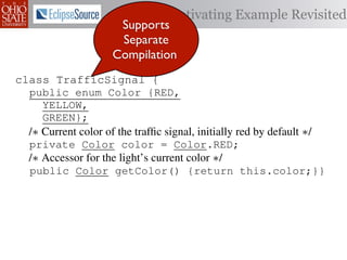 Motivating Example Revisited
                      Supports
                      Separate
                     Compilation
class TrafficSignal {{
        TrafficSignal
class TrafficSignal {
  public enum Color {RED, RED = 0;
  public static final int
  public enum Color {RED,
     YELLOW,
  public static final int YELLOW = 1;
     YELLOW,
     GREEN};
  public static final int GREEN = 2;
     GREEN};
  /∗ Current color of the trafﬁc signal, initially red byby default ∗/
  /* Current color of the trafﬁc signal, initially red by default */
  /* Current color of the trafﬁc signal, initially red default */
  private Color color= =RED;
  private Color color = Color.RED;
  private int color                  Color.RED;
  /∗ Accessor for the light’s current color */∗/
  /* Accessor for the light’s current color */
  /* Accessor for the light’s current color
  public Color getColor(){return this.color;}}
  public Color getColor() {return this.color;}}
             int getColor() {return this.color;}}

class Automobile {
class Automobile {
class Automobile {
  private enum Action {IDLE,IDLE = 0;
  private enum Action {IDLE,
  private static final int
    INCREASE_SPEED,
    INCREASE_SPEED,
  private static final int INCREASE_SPEED = 1;
    DECREASE_SPEED,
    DECREASE_SPEED,
  private static final int DECREASE_SPEED = 2;
    STOP};
    STOP}; static final int STOP = 3;
  private static final int MAX_SPEED = 140;
  private
 
