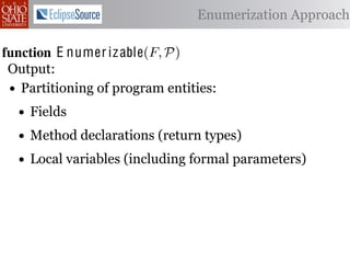 α        '%2"%,&)/ !)&-/ 1)!0#-
  αctxt    30"+$5+ "$ 40"+0 α 1%. Enumerization Approach
                                  #++(2
              !"#$%& '( !)%*+,"-* .)/+/").(
function E numer iz able(C )P)
 .',/&4$'& Enumerize(F,
 Output: C /* seed the worklist with the input constants */
  1: >A W ← Enumerizable(F )
         R←
 •2: QA NR← ∅U nique(R) ∩ Distinct(R) ∩ Consistent(R) */
     Partitioning of program entities: list, initially empty
            ← /* the non-enumerizable set
  3: GAfor all c T ∈ R 4,
         5,' *22 ∈ C do
    • Fields
           T ransf orm(T )
  4: RA MakeSet(c) /* init the union-ﬁnd data structure */

  5:
    • end for declarations (return types)
     ?A Method
          5,'
  6:• while W = ∅ do (including formal parameters)
         Local variables
         !"#$%& 0( 1)23,&4&, &.$*&%"5+/"). +,#)%"/6*(
  7:     /* remove an element from the worklist */
 2)9%+!#2"$37 e M)W
  8:     α ← e | ∈ %&*# %**(1) !0%! 4) %2) %,&) !# *!%!"+%
         W ← W  {α}
 "-)$!"9. %&& 2)9)2)$+)* !# +%$-"-%!) !)&-* %$- !2%$*"!"')&. -
  9:

 6)$-)$! 62#32%1 Contexts(α, P) do
 10:     for all αctxt ∈ )$!"!")*7 O0"* %**(16!"#$ +#(&- ,) "$'%
             ¬isEnumerizableContext (α, αctxt ) then
 -%!)-if!02#(30 !0) (*) #9 2)")+!"#$ %$- +(*!#1 +&%** &#%-)
 11:
 