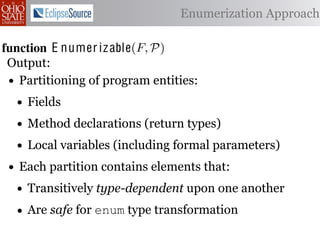 α        '%2"%,&)/ !)&-/ 1)!0#-
  αctxt    30"+$5+ "$ 40"+0 α 1%. Enumerization Approach
                                  #++(2
              !"#$%& '( !)%*+,"-* .)/+/").(
function E numer iz able(C )P)
 .',/&4$'& Enumerize(F,
 Output: C /* seed the worklist with the input constants */
  1: >A W ← Enumerizable(F )
         R←
 •2: QA NR← ∅U nique(R) ∩ Distinct(R) ∩ Consistent(R) */
     Partitioning of program entities: list, initially empty
            ← /* the non-enumerizable set
  3: GAfor all c T ∈ R 4,
         5,' *22 ∈ C do
    • Fields
           T ransf orm(T )
  4: RA MakeSet(c) /* init the union-ﬁnd data structure */

  5:
    • end for declarations (return types)
     ?A Method
          5,'
  6:• while W = ∅ do (including formal parameters)
         Local variables
         !"#$%& 0( 1)23,&4&, &.$*&%"5+/"). +,#)%"/6*(
         /* remove an element from the worklist */
 • Each partition contains elements that:
  7:

 2)9%+!#2"$37 e M)W
  8:     α ← e | ∈ %&*# %**(1) !0%! 4) %2) %,&) !# *!%!"+%
    • Transitively type-dependent upon one another
         W ← W  {α}
 "-)$!"9. %&& 2)9)2)$+)* !# +%$-"-%!) !)&-* %$- !2%$*"!"')&. -
  9:

 10:• Are all αctxt ∈ Contexts(α, P) do
 6)$-)$!safe for enum type transformation +#(&- ,) "$'%
         for 62#32%1 )$!"!")*7 O0"* %**(16!"#$
             ¬isEnumerizableContext (α, αctxt ) then
 -%!)-if!02#(30 !0) (*) #9 2)")+!"#$ %$- +(*!#1 +&%** &#%-)
 11:
 