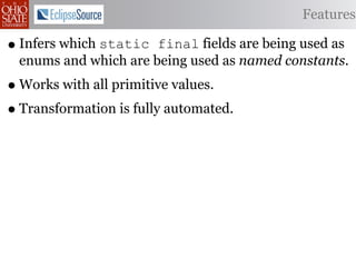 Features

• Infers which static final fields are being used as
 enums and which are being used as named constants.
• Works with all primitive values.
• Transformation is fully automated.
 