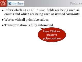 Features

• Infers which static final fields are being used as
 enums and which are being used as named constants.
• Works with all primitive values.
• Transformation is fully automated.
                            Uses CHA to
                              preserve
                            polymorphism
 