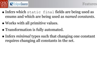 Features

• Infers which static final fields are being used as
 enums and which are being used as named constants.
• Works with all primitive values.
• Transformation is fully automated.
• Infers minimal types such that changing one constant
 requires changing all constants in the set.
 