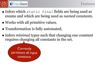 Features

• Infers which static final fields are being used as
 enums and which are being used as named constants.
• Works with all primitive values.
• Transformation is fully automated.
• Infers minimal types such that changing one constant
 requires changing all constants in the set.

         Correctly
     partitions all input
         constants
 