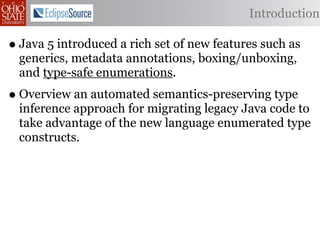 Introduction

• Java 5 introduced a rich set of new features such as
  generics, metadata annotations, boxing/unboxing,
  and type-safe enumerations.
• Overview an automated semantics-preserving type
  inference approach for migrating legacy Java code to
  take advantage of the new language enumerated type
  constructs.
 