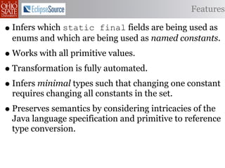 Features

• Infers which static  final fields are being used as
  enums and which are being used as named constants.
• Works with all primitive values.
• Transformation is fully automated.
• Infers minimal types such that changing one constant
  requires changing all constants in the set.
• Preserves semantics by considering intricacies of the
  Java language specification and primitive to reference
  type conversion.
 