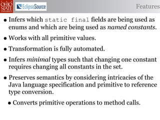 Features

• Infers which static  final fields are being used as
  enums and which are being used as named constants.
• Works with all primitive values.
• Transformation is fully automated.
• Infers minimal types such that changing one constant
  requires changing all constants in the set.
• Preserves semantics by considering intricacies of the
  Java language specification and primitive to reference
  type conversion.
 • Converts primitive operations to method calls.
 