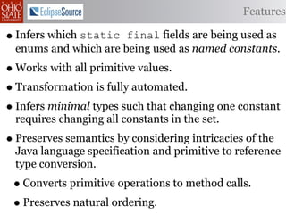 Features

• Infers which static  final fields are being used as
  enums and which are being used as named constants.
• Works with all primitive values.
• Transformation is fully automated.
• Infers minimal types such that changing one constant
  requires changing all constants in the set.
• Preserves semantics by considering intricacies of the
  Java language specification and primitive to reference
  type conversion.
 • Converts primitive operations to method calls.
 • Preserves natural ordering.
 