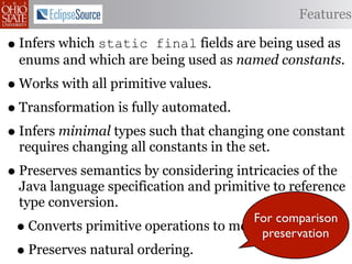 Features

• Infers which static  final fields are being used as
  enums and which are being used as named constants.
• Works with all primitive values.
• Transformation is fully automated.
• Infers minimal types such that changing one constant
  requires changing all constants in the set.
• Preserves semantics by considering intricacies of the
  Java language specification and primitive to reference
  type conversion.
                                       For comparison
 • Converts primitive operations to method calls.
                                        preservation
 • Preserves natural ordering.
 