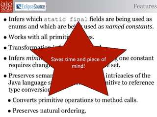 Features

• Infers which static  final fields are being used as
  enums and which are being used as named constants.
• Works with all primitive values.
• Transformation is fully automated.
• Infers minimal typestime and piece of one constant
                  Saves such that changing
  requires changing all constants in the set.
                          mind!
• Preserves semantics by considering intricacies of the
  Java language specification and primitive to reference
  type conversion.
 • Converts primitive operations to method calls.
 • Preserves natural ordering.
 