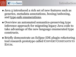 Introduction

• Java 5 introduced a rich set of new features such as
  generics, metadata annotations, boxing/unboxing,
  and type-safe enumerations.
• Overview an automated semantics-preserving type
  inference approach for migrating legacy Java code to
  take advantage of the new language enumerated type
  constructs.
• Briefly demonstrate an Eclipse IDE plugin refactoring
  tool research prototype called CONVERT CONSTANTS TO
  ENUM.
 