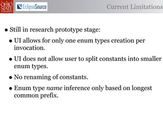 Current Limitations


• Still in research prototype stage:
 • UI allows for only one enum types creation per
   invocation.
 • UI does not allow user to split constants into smaller
   enum types.
 • No renaming of constants.
 • Enum type name inference only based on longest
   common prefix.
 
