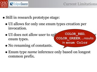 Current Limitations


• Still in research prototype stage:
 • UI allows for only one enum types creation per
     invocation.
 •                                      COLOR_RED,
     UI does not allow user to split constants into smaller
                                  COLOR_GREEN, ...results
     enum types.
                                      in enum Color
 • No renaming of constants.
 • Enum type name inference only based on longest
     common prefix.
 