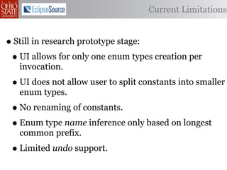 Current Limitations


• Still in research prototype stage:
 • UI allows for only one enum types creation per
   invocation.
 • UI does not allow user to split constants into smaller
   enum types.
 • No renaming of constants.
 • Enum type name inference only based on longest
   common prefix.
 • Limited undo support.
 