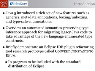 Introduction

• Java 5 introduced a rich set of new features such as
  generics, metadata annotations, boxing/unboxing,
  and type-safe enumerations.
• Overview an automated semantics-preserving type
  inference approach for migrating legacy Java code to
  take advantage of the new language enumerated type
  constructs.
• Briefly demonstrate an Eclipse IDE plugin refactoring
  tool research prototype called CONVERT CONSTANTS TO
  ENUM.
 • In progress to be included with the standard
   distribution of Eclipse.
 