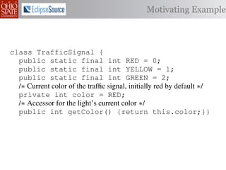 Motivating Example



class TrafficSignal {
  public static final int RED = 0;
  public static final int YELLOW = 1;
  public static final int GREEN = 2;
  /∗ Current color of the trafﬁc signal, initially red by default ∗/
  private int color = RED;
  /∗ Accessor for the light’s current color ∗/
  public int getColor() {return this.color;}}

class Automobile         {
  private static         final    int   IDLE = 0;
  private static         final    int   INCREASE_SPEED = 1;
  private static         final    int   DECREASE_SPEED = 2;
  private static         final    int   STOP = 3;
 