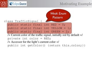 Motivating Example

                                      Weak Enum
                                       Pattern
class TrafficSignal {
  public static final int RED = 0;
  public static final int YELLOW = 1;
  public static final int GREEN = 2;
  /∗ Current color of the trafﬁc signal, initially red by default ∗/
  private int color = RED;
  /∗ Accessor for the light’s current color ∗/
  public int getColor() {return this.color;}}

class Automobile         {
  private static         final    int   IDLE = 0;
  private static         final    int   INCREASE_SPEED = 1;
  private static         final    int   DECREASE_SPEED = 2;
  private static         final    int   STOP = 3;
 