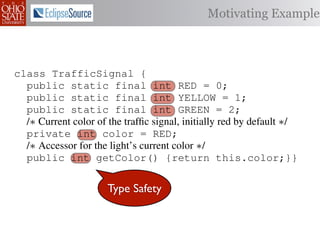 Motivating Example



class TrafficSignal {
  public static final int RED = 0;
  public static final int YELLOW = 1;
  public static final int GREEN = 2;
  /∗ Current color of the trafﬁc signal, initially red by default ∗/
  private int color = RED;
  /∗ Accessor for the light’s current color ∗/
  public int getColor() {return this.color;}}

class Automobile {
               Type Safety
  private static final int              IDLE = 0;
  private static final int              INCREASE_SPEED = 1;
  private static final int              DECREASE_SPEED = 2;
  private static final int              STOP = 3;
 