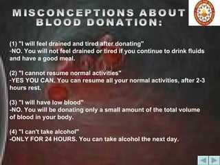 MISCONCEPTIONS ABOUT  BLOOD DONATION: (1) "I will feel drained and tired after donating"  NO. You will not feel drained or tired if you continue to drink fluids and have a good meal.  (2) "I cannot resume normal activities"  YES YOU CAN. You can resume all your normal activities, after 2-3 hours rest. (3) "I will have low blood"  -NO. You will be donating only a small amount of the total volume of blood in your body.  (4) "I can't take alcohol"  -ONLY FOR 24 HOURS. You can take alcohol the next day.  
