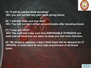 (5) "It will be painful while donating"  NO, you will not feel any pain while giving blood.  (6) "I will feel dizzy and may faint"  -NO. You will not faint or feel uncomfortable after donating blood.  (7) "I may get AIDS!"  NO! The staff will make sure that DISPOSABLE SYRINGES are used and all measures are taken to keep you free from infection. (8) "My blood is common. I don't think there will be demand for it"  -WRONG. In India there is very high requirement of all blood types. 