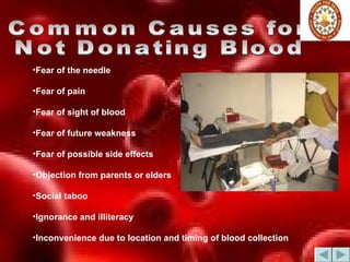 Common Causes for  Not Donating Blood Fear of the needle  Fear of pain  Fear of sight of blood  Fear of future weakness  Fear of possible side effects  Objection from parents or elders  Social taboo Ignorance and illiteracy  Inconvenience due to location and timing of blood collection  