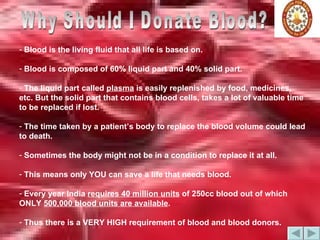 Why Should I Donate Blood? Blood is the living fluid that all life is based on.  Blood is composed of 60% liquid part and 40% solid part.  The liquid part called  plasma  is easily replenished by food, medicines, etc. But the solid part that contains blood cells, takes a lot of valuable time to be replaced if lost. The time taken by a patient’s body to replace the blood volume could lead to death.  Sometimes the body might not be in a condition to replace it at all. This means only YOU can save a life that needs blood. Every year India  requires 40 million units  of 250cc blood out of which ONLY  500,000 blood units are available . Thus there is a VERY HIGH requirement of blood and blood donors. 