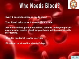 Every 2 seconds someone needs blood.  Your blood helps more than one life at a time.  Accident victims, premature babies, patients undergoing major surgeries etc. require blood, so your blood will be used directly after testing.  Blood is needed at regular intervals  Blood can be stored for about 42 days  Who Needs Blood? 
