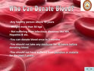 Who Can Donate Blood? Any healthy person above 18 years  Weight more than 50 kgs Not suffering from infectious diseases like HIV, Hepatitis B etc. You can donate blood once in 3 months. You should not take any  medicine  for  48 hours before  donating blood . You should not have suffered from  jaundice or malaria  for the  past 3 years . 