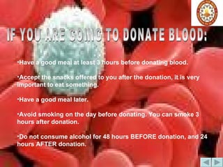 IF YOU ARE GOING TO DONATE BLOOD: Have a good meal at least 3 hours before donating blood.  Accept the snacks offered to you after the donation, it is very important to eat something. Have a good meal later.  Avoid smoking on the day before donating. You can smoke 3 hours after donation.  Do not consume alcohol for 48 hours BEFORE donation, and 24 hours AFTER donation.   