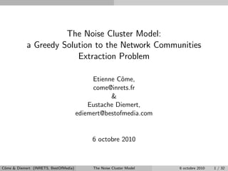 The Noise Cluster Model:
            a Greedy Solution to the Network Communities
                         Extraction Problem

                                            Etienne Cˆme,
                                                      o
                                            come@inrets.fr
                                                  &
                                           Eustache Diemert,
                                       ediemert@bestofmedia.com


                                            6 octobre 2010



Cˆme & Diemert (INRETS, BestOfMedia)
 o                                          The Noise Cluster Model   6 octobre 2010   1 / 32
 