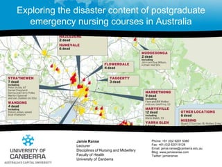 Exploring the disaster content of postgraduate emergency nursing courses in Australia Jamie Ranse LecturerDisciplines of Nursing and MidwiferyFaculty of Health  University of Canberra Phone: +61 (0)2 6201 5380Fax: +61 (0)2 6201 5128 Email: jamie.ranse@canberra.edu.au  Blog: www.jamieranse.com Twitter: jamieranse 