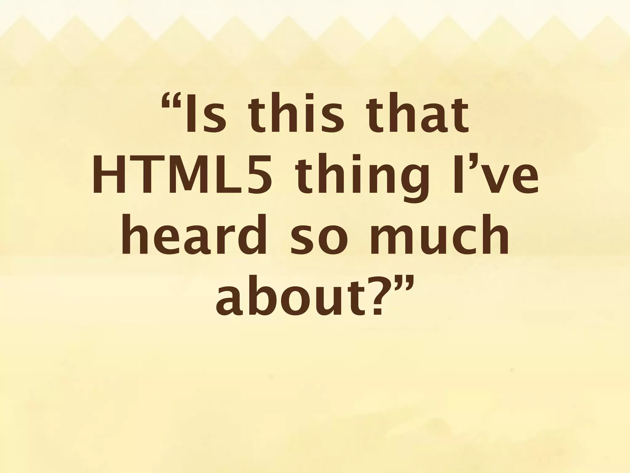 “Is this that
HTML5 thing I’ve
 heard so much
    about?”
 