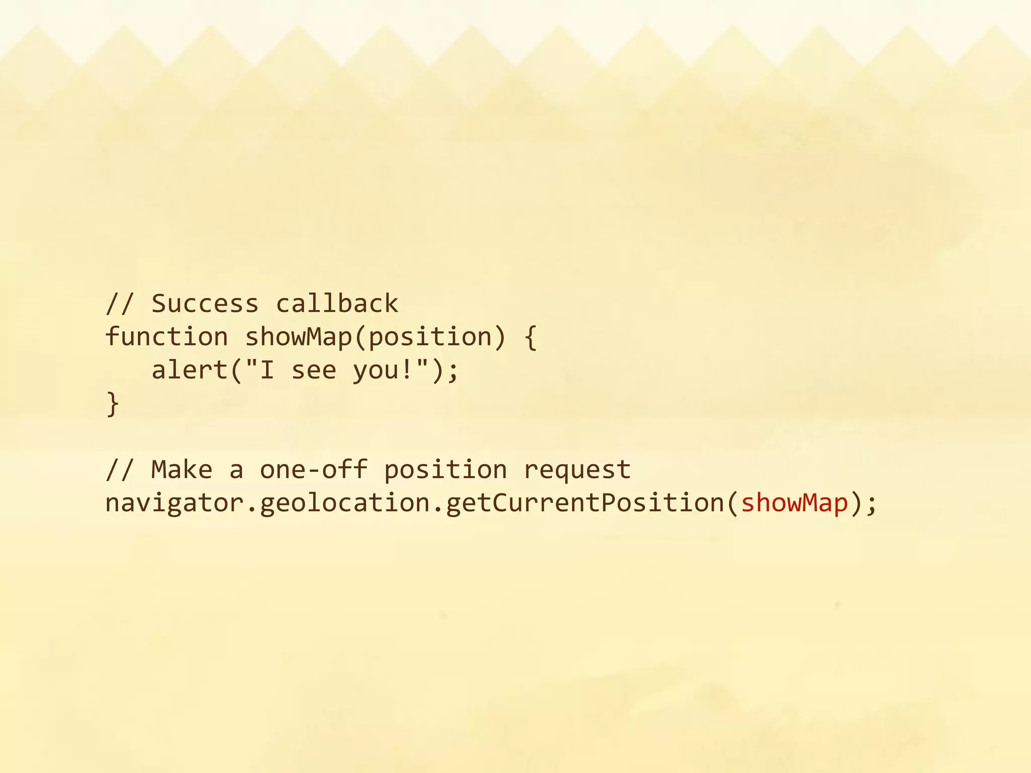 // Success callback
function showMap(position) {
  alert("I see you!");
}

// Make a one‐off position request
navigator.geolocation.getCurrentPosition(showMap);
 