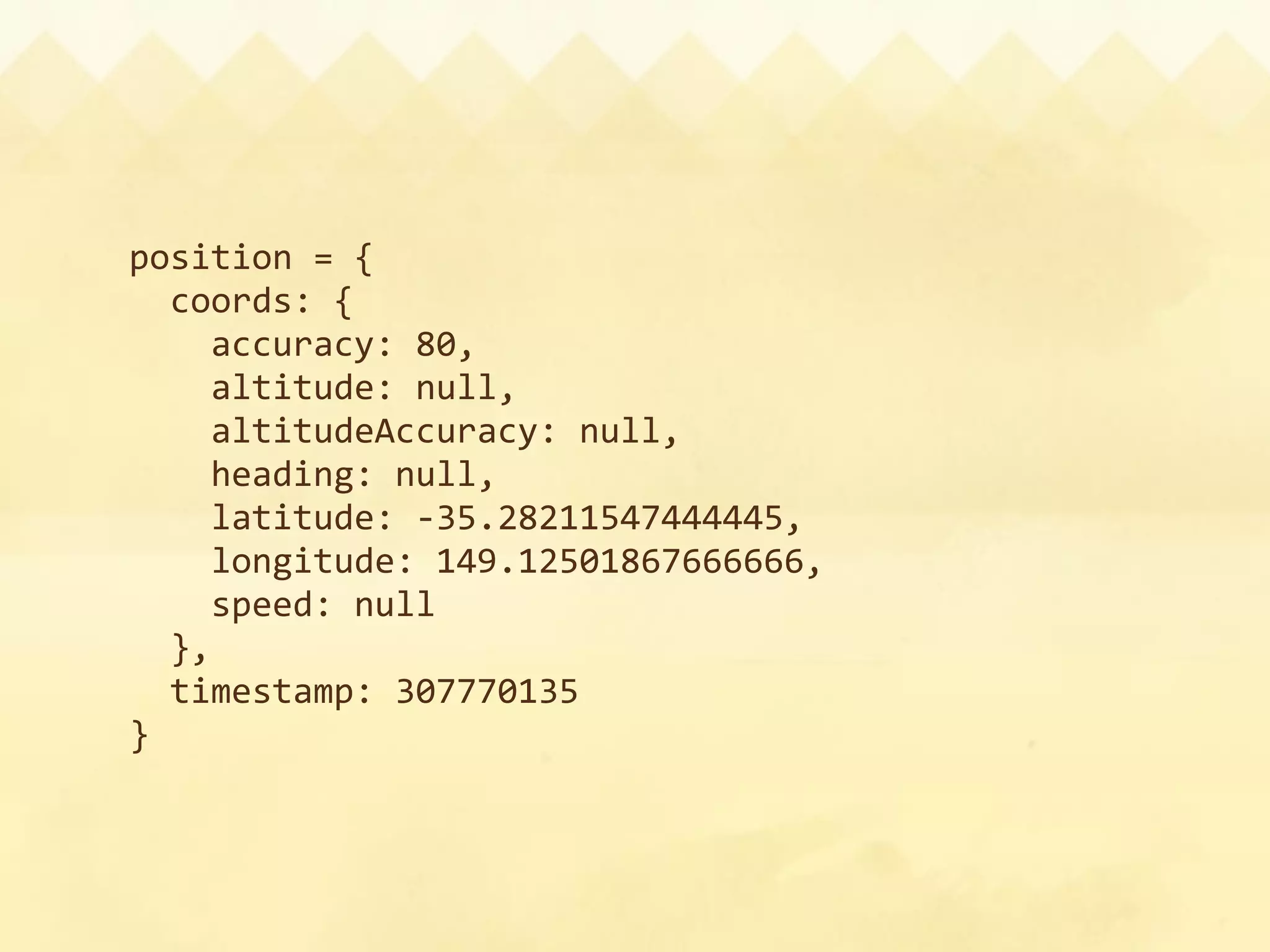 position = {
  coords: {
    accuracy: 80,
    altitude: null,
    altitudeAccuracy: null,
    heading: null,
    latitude: ‐35.28211547444445,
    longitude: 149.12501867666666,
    speed: null
  },
  timestamp: 307770135
}
 