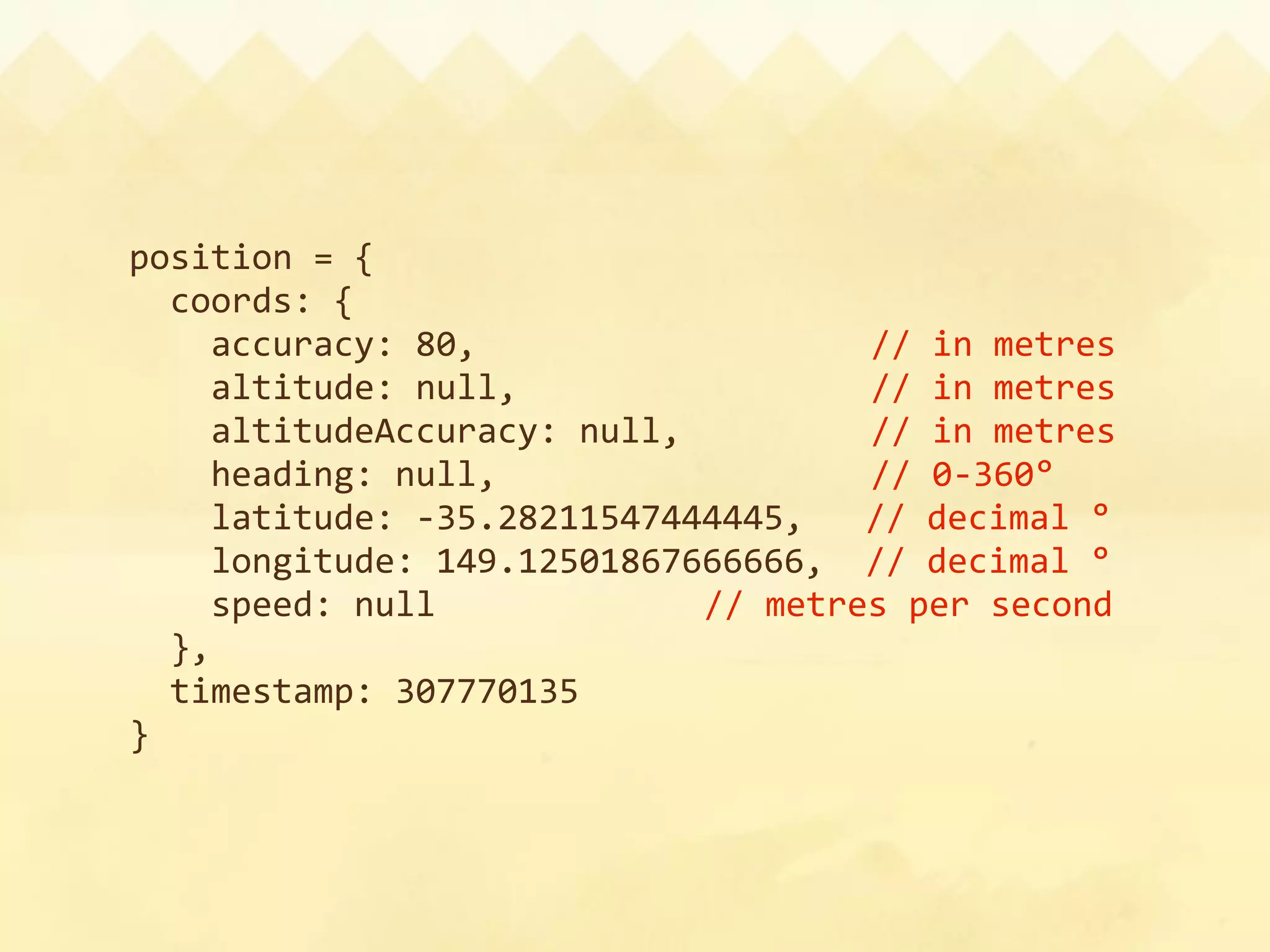 position = {
  coords: {
    accuracy: 80,                   // in metres
    altitude: null,                 // in metres
    altitudeAccuracy: null,         // in metres
    heading: null,             // 0‐360°
                     
    latitude: ‐35.28211547444445,   // decimal °
    longitude: 149.12501867666666,  // decimal °
    speed: null           // metres per second
  },
  timestamp: 307770135
}
 