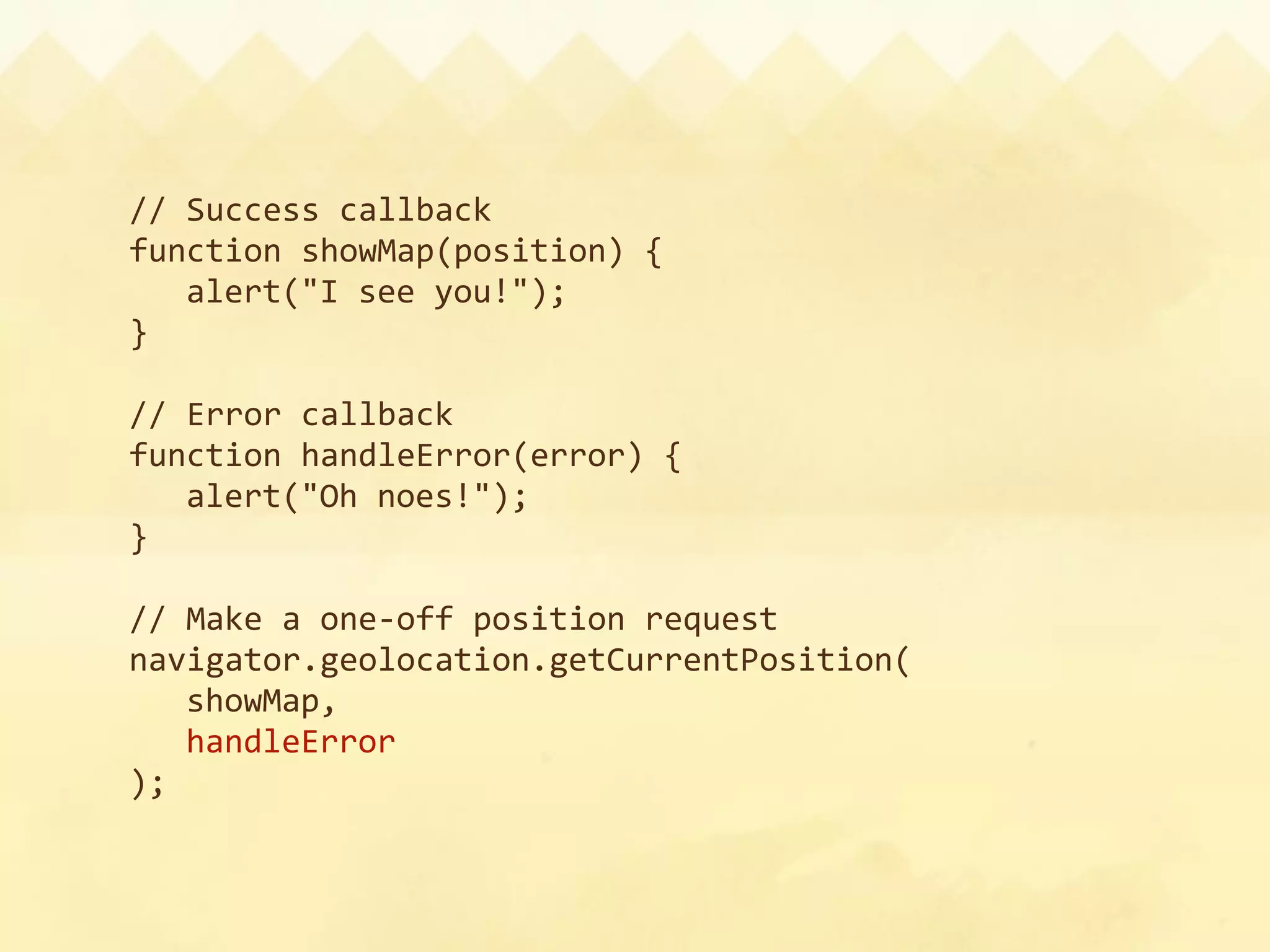 // Success callback
function showMap(position) {
  alert("I see you!");
}

// Error callback
function handleError(error) {
  alert("Oh noes!");
}

// Make a one‐off position request
navigator.geolocation.getCurrentPosition(
  showMap,
  handleError
);
 