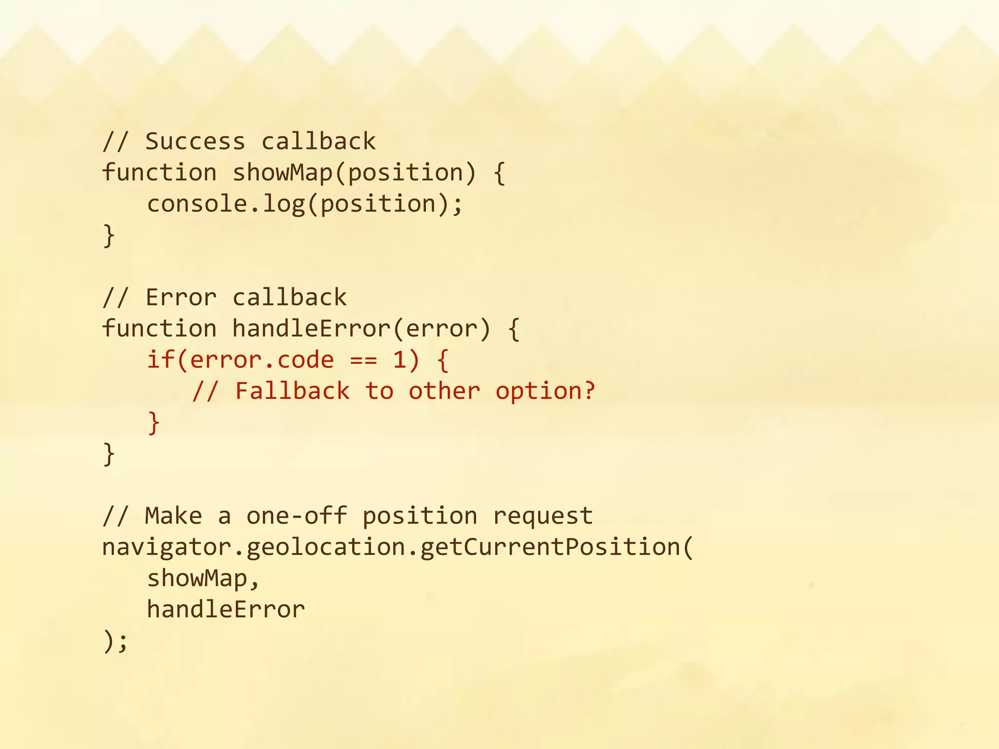 // Success callback
function showMap(position) {
  console.log(position);
}

// Error callback
function handleError(error) {
  if(error.code == 1) {
    // Fallback to other option?
  }
}

// Make a one‐off position request
navigator.geolocation.getCurrentPosition(
  showMap,
  handleError
);
 