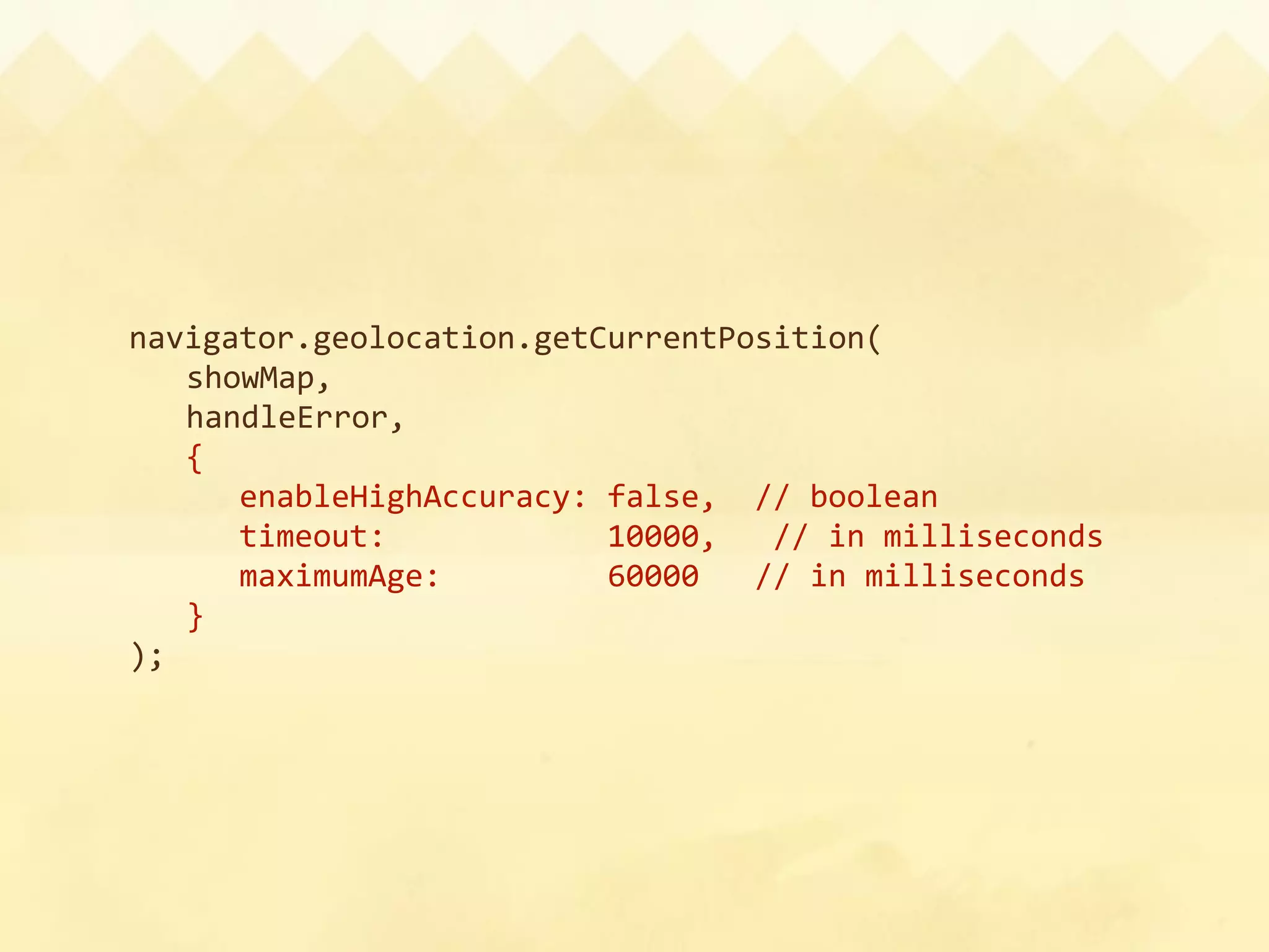navigator.geolocation.getCurrentPosition(
  showMap,
  handleError,
  {
      enableHighAccuracy: false,  // boolean
      timeout:            10000,   // in milliseconds
      maximumAge:         60000   // in milliseconds
  }
);
 