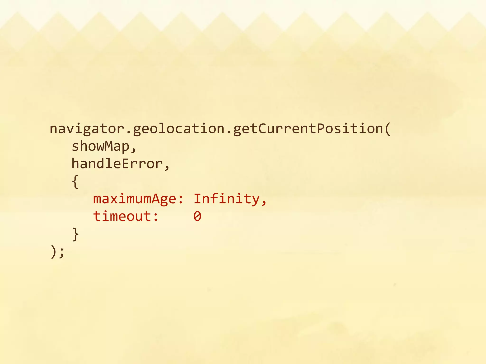 navigator.geolocation.getCurrentPosition(
  showMap,
  handleError,
  {
    maximumAge: Infinity,
    timeout:    0
  }
);
 