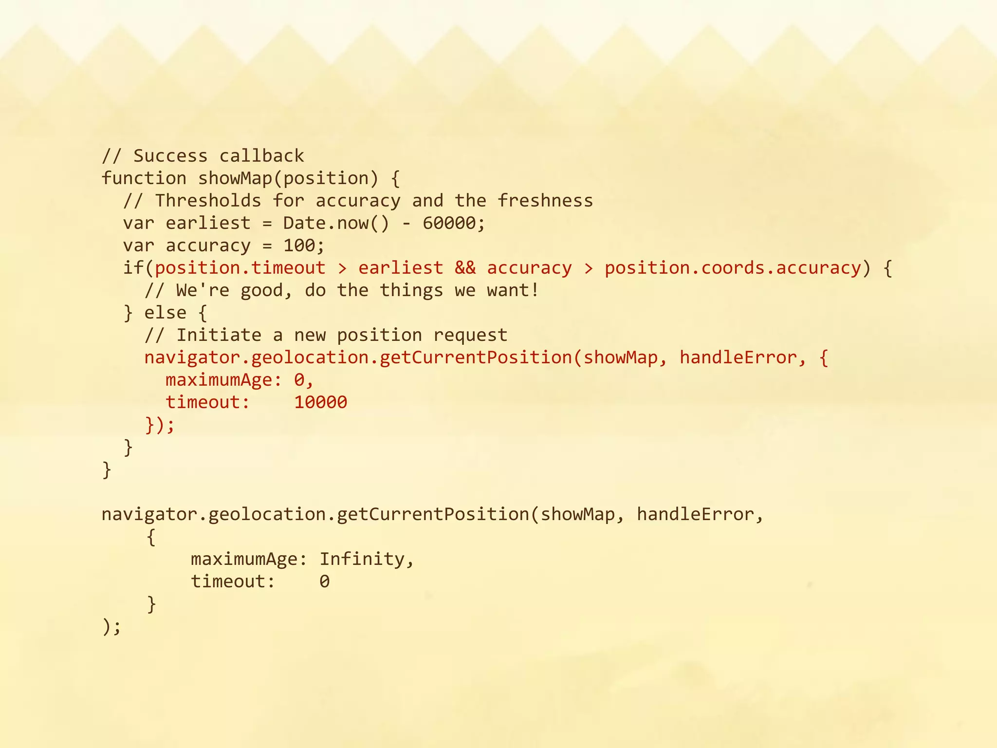 // Success callback
function showMap(position) {
  // Thresholds for accuracy and the freshness
  var earliest = Date.now() ‐ 60000;
  var accuracy = 100;
  if(position.timeout > earliest && accuracy > position.coords.accuracy) {
    // We're good, do the things we want!
  } else {
    // Initiate a new position request
    navigator.geolocation.getCurrentPosition(showMap, handleError, {
      maximumAge: 0,
      timeout:    10000
    });
  }
}

navigator.geolocation.getCurrentPosition(showMap, handleError,
    {
        maximumAge: Infinity,
        timeout:    0
    }
);
 