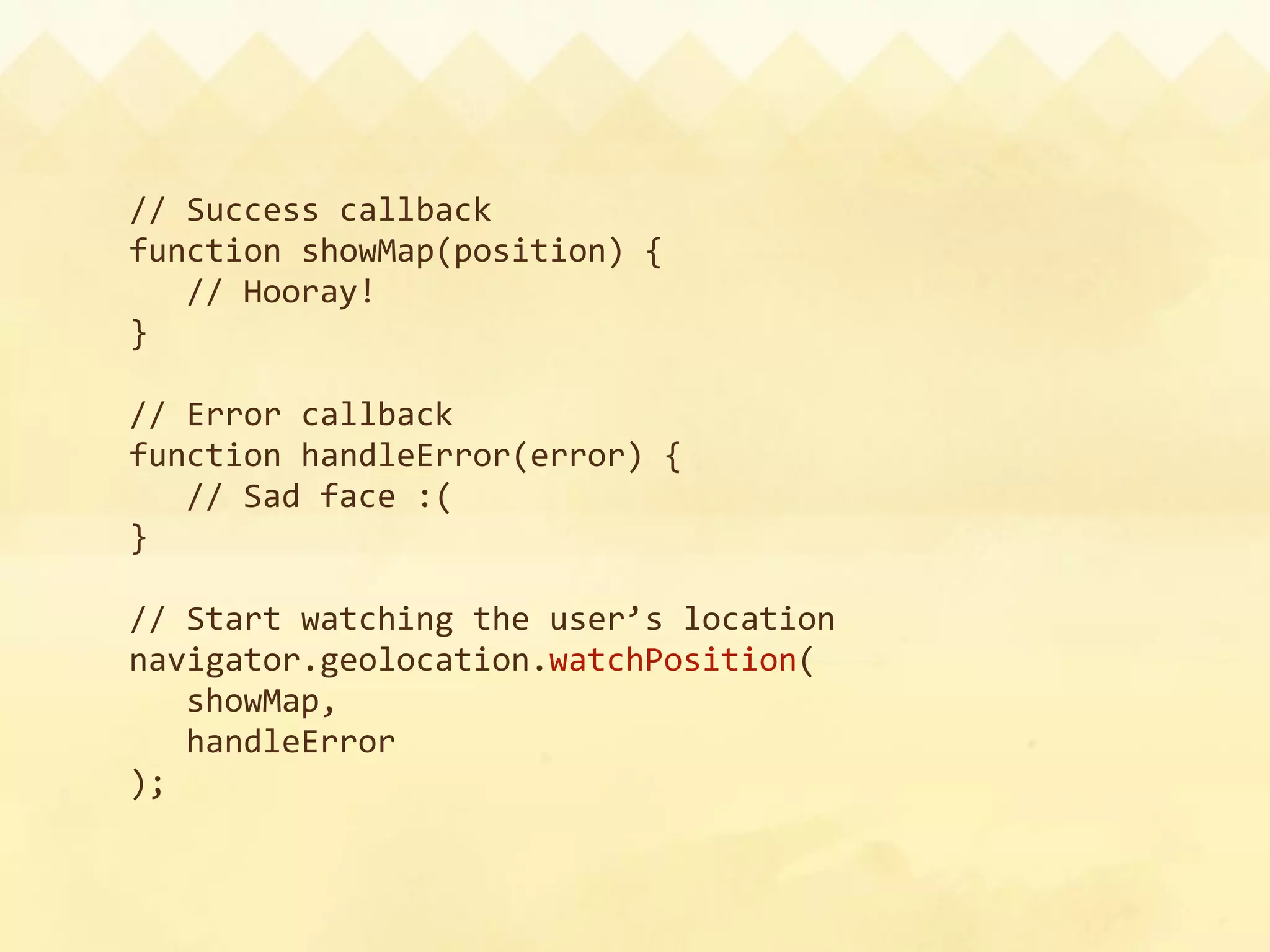 // Success callback
function showMap(position) {
  // Hooray!
}

// Error callback
function handleError(error) {
  // Sad face :(
}

// Start watching the user’s location
navigator.geolocation.watchPosition(
  showMap,
  handleError
);
 