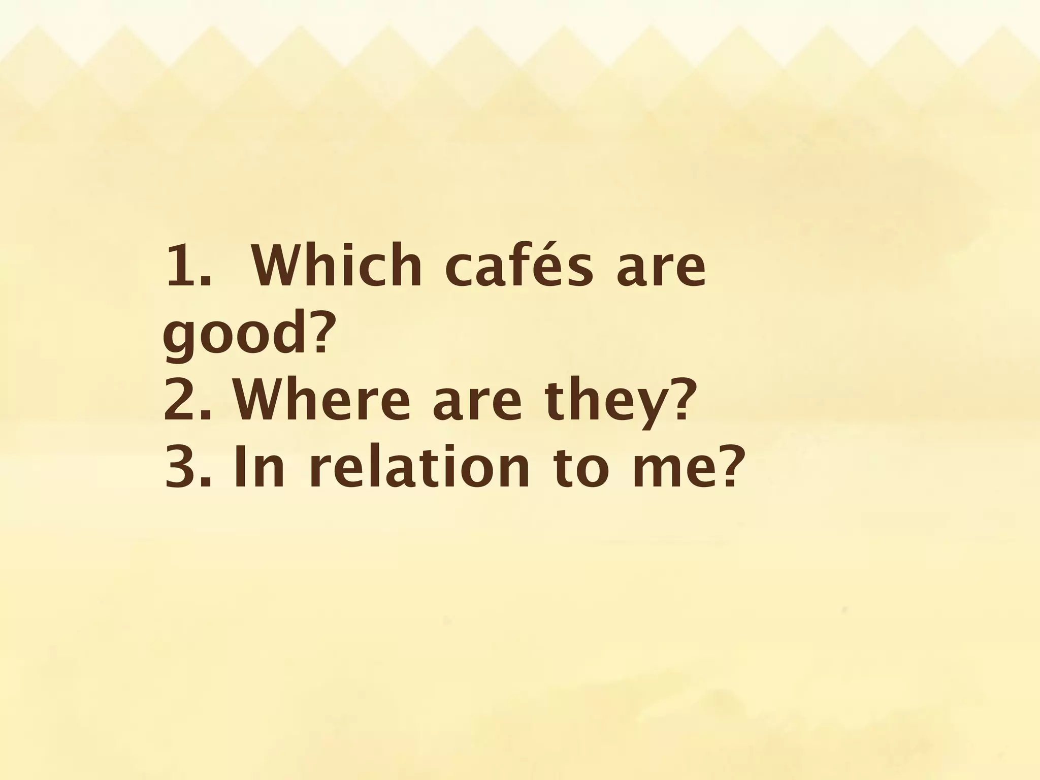 1. Which cafés are
good?
2. Where are they?
3. In relation to me?
 