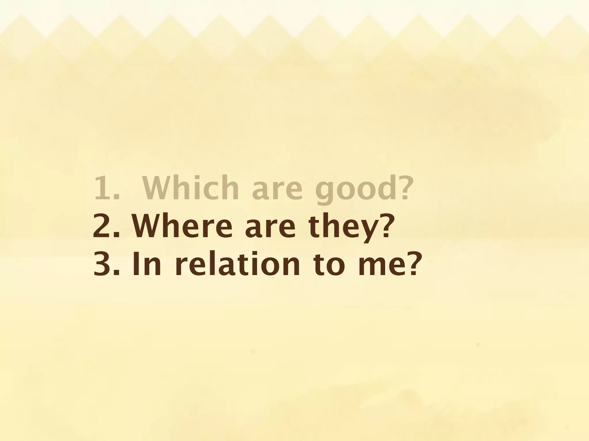 1. Which are good?
2. Where are they?
3. In relation to me?
 