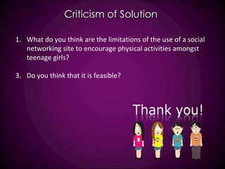 Criticism of Solution What do you think are the limitations of the use of a social networking site to encourage physical activities amongst teenage girls? Do you think that it is feasible? 
