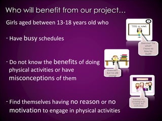 Who will benefit from our project… Girls aged between 13-18 years old who  Have  busy  schedules Do not know the  benefits  of doing  physical activities or have misconceptions  of them Find themselves having  no reason  or  no motivation  to engage in physical activities  Exercise? For what? I have no time for that!!! Exercise? But I’m still young! Exercise? It’s so boring to do it alone. NO motivation 