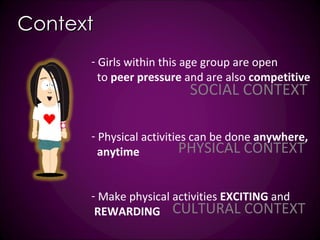 Context Girls within this age group are open to  peer pressure  and are also  competitive Physical activities can be done  anywhere, anytime  Make physical activities  EXCITING  and  REWARDING PHYSICAL CONTEXT CULTURAL CONTEXT SOCIAL CONTEXT 